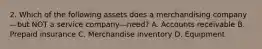 2. Which of the following assets does a merchandising company—but NOT a service company—need? A. Accounts receivable B. Prepaid insurance C. Merchandise inventory D. Equipment