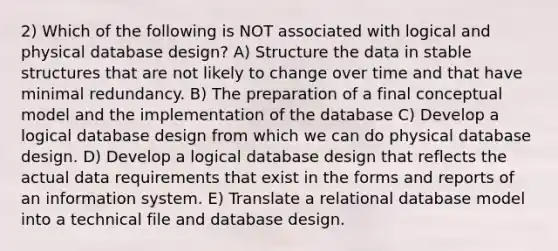 2) Which of the following is NOT associated with logical and physical database design? A) Structure the data in stable structures that are not likely to change over time and that have minimal redundancy. B) The preparation of a final conceptual model and the implementation of the database C) Develop a logical database design from which we can do physical database design. D) Develop a logical database design that reflects the actual data requirements that exist in the forms and reports of an information system. E) Translate a relational database model into a technical file and database design.