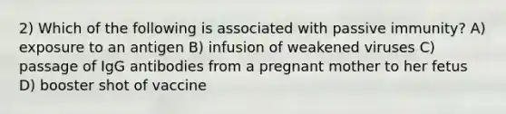 2) Which of the following is associated with passive immunity? A) exposure to an antigen B) infusion of weakened viruses C) passage of IgG antibodies from a pregnant mother to her fetus D) booster shot of vaccine