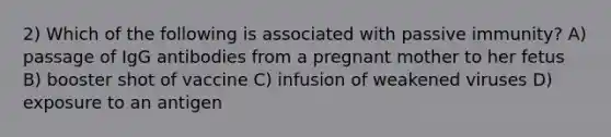 2) Which of the following is associated with passive immunity? A) passage of IgG antibodies from a pregnant mother to her fetus B) booster shot of vaccine C) infusion of weakened viruses D) exposure to an antigen