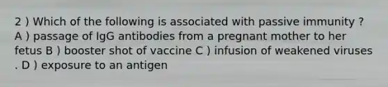 2 ) Which of the following is associated with passive immunity ? A ) passage of IgG antibodies from a pregnant mother to her fetus B ) booster shot of vaccine C ) infusion of weakened viruses . D ) exposure to an antigen