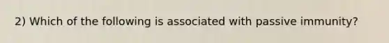 2) Which of the following is associated with passive immunity?