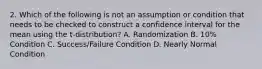 2. Which of the following is not an assumption or condition that needs to be checked to construct a confidence interval for the mean using the t-distribution? A. Randomization B. 10% Condition C. Success/Failure Condition D. Nearly Normal Condition