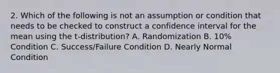 2. Which of the following is not an assumption or condition that needs to be checked to construct a confidence interval for the mean using the t-distribution? A. Randomization B. 10% Condition C. Success/Failure Condition D. Nearly Normal Condition