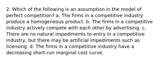 2. Which of the following is an assumption in the model of perfect competition? a. The firms in a competitive industry produce a homogeneous product. b. The firms in a competitive industry actively compete with each other by advertising. c. There are no natural impediments to entry in a competitive industry, but there may be artificial impediments such as licensing. d. The firms in a competitive industry have a decreasing short-run marginal cost curve.