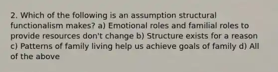 2. Which of the following is an assumption structural functionalism makes? a) Emotional roles and familial roles to provide resources don't change b) Structure exists for a reason c) Patterns of family living help us achieve goals of family d) All of the above