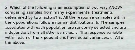 2. Which of the following is an assumption of two-way ANOVA comparing samples from many experimental treatments determined by two factors? a. All the response variables within the k populations follow a normal distributions. b. The samples associated with each population are randomly selected and are independent from all other samples. c. The response variable within each of the k populations have equal variances. d. All of the above.