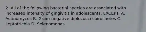 2. All of the following bacterial species are associated with increased intensity of gingivitis in adolescents, EXCEPT: A. Actinomyces B. Gram-negative diplococci spirochetes C. Leptotrichia D. Selenomonas