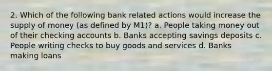 2. Which of the following bank related actions would increase the supply of money (as defined by M1)? a. People taking money out of their checking accounts b. Banks accepting savings deposits c. People writing checks to buy goods and services d. Banks making loans