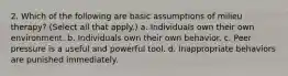 2. Which of the following are basic assumptions of milieu therapy? (Select all that apply.) a. Individuals own their own environment. b. Individuals own their own behavior. c. Peer pressure is a useful and powerful tool. d. Inappropriate behaviors are punished immediately.