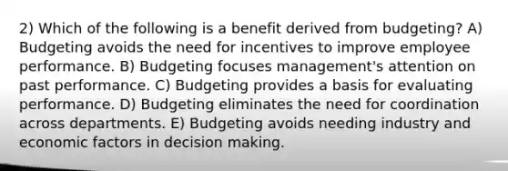 2) Which of the following is a benefit derived from budgeting? A) Budgeting avoids the need for incentives to improve employee performance. B) Budgeting focuses management's attention on past performance. C) Budgeting provides a basis for evaluating performance. D) Budgeting eliminates the need for coordination across departments. E) Budgeting avoids needing industry and economic factors in decision making.