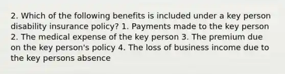 2. Which of the following benefits is included under a key person disability insurance policy? 1. Payments made to the key person 2. The medical expense of the key person 3. The premium due on the key person's policy 4. The loss of business income due to the key persons absence