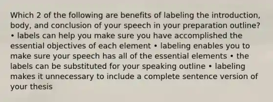 Which 2 of the following are benefits of labeling the introduction, body, and conclusion of your speech in your preparation outline? • labels can help you make sure you have accomplished the essential objectives of each element • labeling enables you to make sure your speech has all of the essential elements • the labels can be substituted for your speaking outline • labeling makes it unnecessary to include a complete sentence version of your thesis