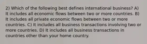 2) Which of the following best defines international business? A) It includes all economic flows between two or more countries. B) It includes all private economic flows between two or more countries. C) It includes all business transactions involving two or more countries. D) It includes all business transactions in countries other than your home country.