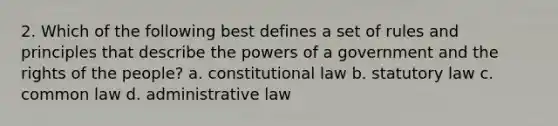 2. Which of the following best defines a set of rules and principles that describe the powers of a government and the rights of the people? a. constitutional law b. statutory law c. common law d. administrative law