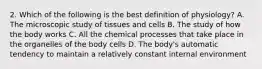 2. Which of the following is the best definition of physiology? A. The microscopic study of tissues and cells B. The study of how the body works C. All the chemical processes that take place in the organelles of the body cells D. The body's automatic tendency to maintain a relatively constant internal environment