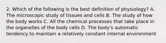 2. Which of the following is the best definition of physiology? A. The microscopic study of tissues and cells B. The study of how the body works C. All the chemical processes that take place in the organelles of the body cells D. The body's automatic tendency to maintain a relatively constant internal environment