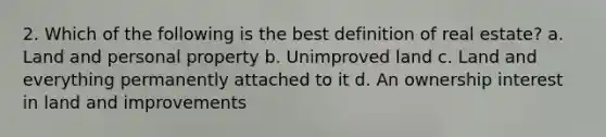 2. Which of the following is the best definition of real estate? a. Land and personal property b. Unimproved land c. Land and everything permanently attached to it d. An ownership interest in land and improvements