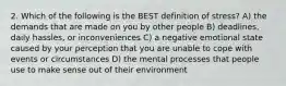 2. Which of the following is the BEST definition of stress? A) the demands that are made on you by other people B) deadlines, daily hassles, or inconveniences C) a negative emotional state caused by your perception that you are unable to cope with events or circumstances D) the mental processes that people use to make sense out of their environment