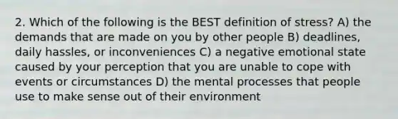 2. Which of the following is the BEST definition of stress? A) the demands that are made on you by other people B) deadlines, daily hassles, or inconveniences C) a negative emotional state caused by your perception that you are unable to cope with events or circumstances D) the mental processes that people use to make sense out of their environment