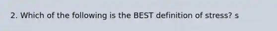 2. Which of the following is the BEST definition of stress? s