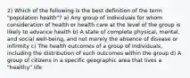 2) Which of the following is the best definition of the term "population health"? a) Any group of individuals for whom consideration of health or health care at the level of the group is likely to advance health b) A state of complete physical, mental, and social well-being, and not merely the absence of disease or infirmity c) The health outcomes of a group of individuals, including the distribution of such outcomes within the group d) A group of citizens in a specific geographic area that lives a "healthy" life