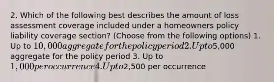 2. Which of the following best describes the amount of loss assessment coverage included under a homeowners policy liability coverage section? (Choose from the following options) 1. Up to 10,000 aggregate for the policy period 2. Up to5,000 aggregate for the policy period 3. Up to 1,000 per occurrence 4. Up to2,500 per occurrence