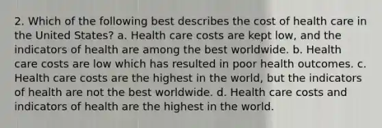 2. Which of the following best describes the cost of health care in the United States? a. Health care costs are kept low, and the indicators of health are among the best worldwide. b. Health care costs are low which has resulted in poor health outcomes. c. Health care costs are the highest in the world, but the indicators of health are not the best worldwide. d. Health care costs and indicators of health are the highest in the world.