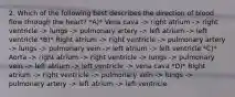 2. Which of the following best describes the direction of blood flow through the heart? *A)* Vena cava -> right atrium -> right ventricle -> lungs -> pulmonary artery -> left atrium -> left ventricle *B)* Right atrium -> right ventricle -> pulmonary artery -> lungs -> pulmonary vein -> left atrium -> left ventricle *C)* Aorta -> right atrium -> right ventricle -> lungs -> pulmonary vein -> left atrium -> left ventricle -> vena cava *D)* Right atrium -> right ventricle -> pulmonary vein -> lungs -> pulmonary artery -> left atrium -> left ventricle