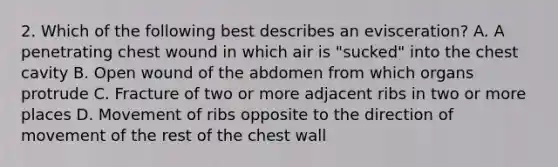 2. Which of the following best describes an evisceration? A. A penetrating chest wound in which air is "sucked" into the chest cavity B. Open wound of the abdomen from which organs protrude C. Fracture of two or more adjacent ribs in two or more places D. Movement of ribs opposite to the direction of movement of the rest of the chest wall