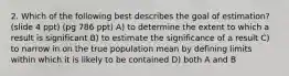 2. Which of the following best describes the goal of estimation? (slide 4 ppt) (pg 786 ppt) A) to determine the extent to which a result is significant B) to estimate the significance of a result C) to narrow in on the true population mean by defining limits within which it is likely to be contained D) both A and B