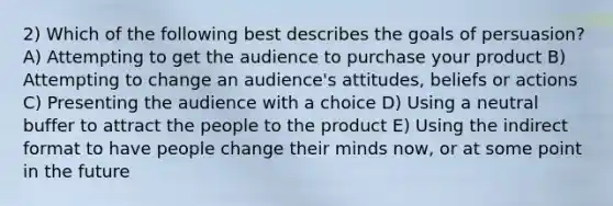 2) Which of the following best describes the goals of persuasion? A) Attempting to get the audience to purchase your product B) Attempting to change an audience's attitudes, beliefs or actions C) Presenting the audience with a choice D) Using a neutral buffer to attract the people to the product E) Using the indirect format to have people change their minds now, or at some point in the future