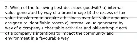 2. Which of the following best describes goodwill? a) internal value generated by way of a brand image b) the excess of fair value transferred to acquire a business over fair value amounts assigned to identifiable assets c) internal value generated by way of a company's charitable activities and philanthropic acts d) a company's intentions to impact the community and environment in a favourable way