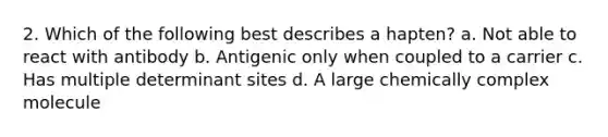 2. Which of the following best describes a hapten? a. Not able to react with antibody b. Antigenic only when coupled to a carrier c. Has multiple determinant sites d. A large chemically complex molecule