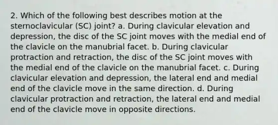 2. Which of the following best describes motion at the sternoclavicular (SC) joint? a. During clavicular elevation and depression, the disc of the SC joint moves with the medial end of the clavicle on the manubrial facet. b. During clavicular protraction and retraction, the disc of the SC joint moves with the medial end of the clavicle on the manubrial facet. c. During clavicular elevation and depression, the lateral end and medial end of the clavicle move in the same direction. d. During clavicular protraction and retraction, the lateral end and medial end of the clavicle move in opposite directions.