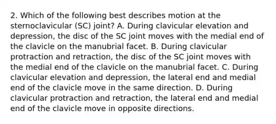 2. Which of the following best describes motion at the sternoclavicular (SC) joint? A. During clavicular elevation and depression, the disc of the SC joint moves with the medial end of the clavicle on the manubrial facet. B. During clavicular protraction and retraction, the disc of the SC joint moves with the medial end of the clavicle on the manubrial facet. C. During clavicular elevation and depression, the lateral end and medial end of the clavicle move in the same direction. D. During clavicular protraction and retraction, the lateral end and medial end of the clavicle move in opposite directions.