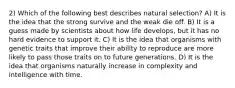 2) Which of the following best describes natural selection? A) It is the idea that the strong survive and the weak die off. B) It is a guess made by scientists about how life develops, but it has no hard evidence to support it. C) It is the idea that organisms with genetic traits that improve their ability to reproduce are more likely to pass those traits on to future generations. D) It is the idea that organisms naturally increase in complexity and intelligence with time.