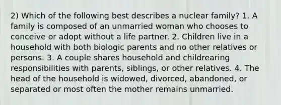 2) Which of the following best describes a nuclear family? 1. A family is composed of an unmarried woman who chooses to conceive or adopt without a life partner. 2. Children live in a household with both biologic parents and no other relatives or persons. 3. A couple shares household and childrearing responsibilities with parents, siblings, or other relatives. 4. The head of the household is widowed, divorced, abandoned, or separated or most often the mother remains unmarried.