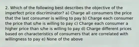 2. Which of the following best describes the objective of the imperfect price discriminator? a) Charge all consumers the price that the last consumer is willing to pay b) Charge each consumer the price that s/he is willing to pay c) Charge each consumer a higher price than s/he is willing to pay d) Charge different prices based on characteristics of consumers that are correlated with willingness to pay e) None of the above