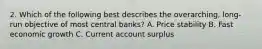 2. Which of the following best describes the overarching, long-run objective of most central banks? A. Price stability B. Fast economic growth C. Current account surplus