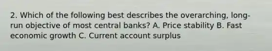 2. Which of the following best describes the overarching, long-run objective of most central banks? A. Price stability B. Fast economic growth C. Current account surplus