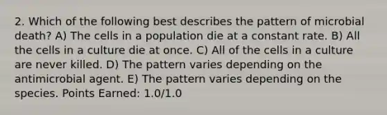 2. Which of the following best describes the pattern of microbial death? A) The cells in a population die at a constant rate. B) All the cells in a culture die at once. C) All of the cells in a culture are never killed. D) The pattern varies depending on the antimicrobial agent. E) The pattern varies depending on the species. Points Earned: 1.0/1.0