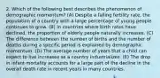 2. Which of the following best describes the phenomenon of demographic momentum? (A) Despite a falling fertility rate, the population of a country with a large percentage of young people continues to grow. (B) In countries where birth rates have declined, the proportion of elderly people naturally increases. (C) The difference between the number of births and the number of deaths during a specific period is explained by demographic momentum. (D) The average number of years that a child can expect to live increases as a country industrializes. (E) The drop in infant mortality accounts for a large part of the decline in the overall death rate in recent years in many countries.