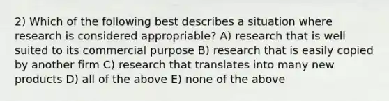 2) Which of the following best describes a situation where research is considered appropriable? A) research that is well suited to its commercial purpose B) research that is easily copied by another firm C) research that translates into many new products D) all of the above E) none of the above