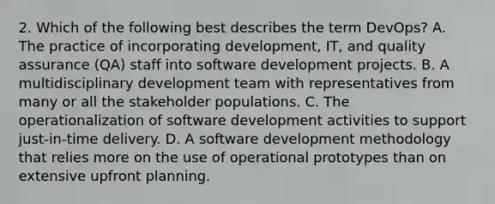 2. Which of the following best describes the term DevOps? A. The practice of incorporating development, IT, and quality assurance (QA) staff into software development projects. B. A multidisciplinary development team with representatives from many or all the stakeholder populations. C. The operationalization of software development activities to support just-in-time delivery. D. A software development methodology that relies more on the use of operational prototypes than on extensive upfront planning.