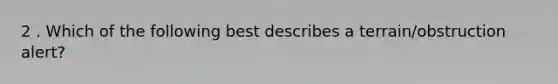 2 . Which of the following best describes a terrain/obstruction alert?