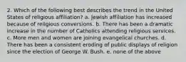 2. Which of the following best describes the trend in the United States of religious affiliation? a. Jewish affiliation has increased because of religious conversions. b. There has been a dramatic increase in the number of Catholics attending religious services. c. More men and women are joining evangelical churches. d. There has been a consistent eroding of public displays of religion since the election of George W. Bush. e. none of the above