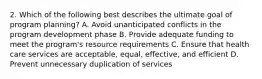 2. Which of the following best describes the ultimate goal of program planning? A. Avoid unanticipated conflicts in the program development phase B. Provide adequate funding to meet the program's resource requirements C. Ensure that health care services are acceptable, equal, effective, and efficient D. Prevent unnecessary duplication of services