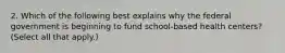 2. Which of the following best explains why the federal government is beginning to fund school-based health centers? (Select all that apply.)