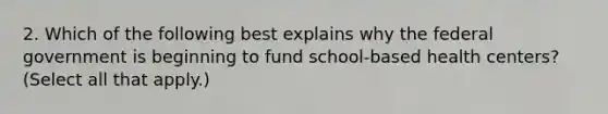 2. Which of the following best explains why the federal government is beginning to fund school-based health centers? (Select all that apply.)